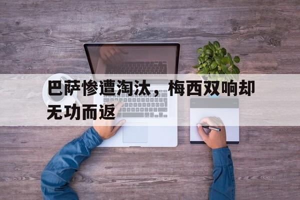 关于巴萨惨遭淘汰，梅西双响却无功而返的信息